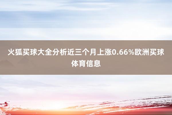 火狐买球大全分析近三个月上涨0.66%欧洲买球体育信息