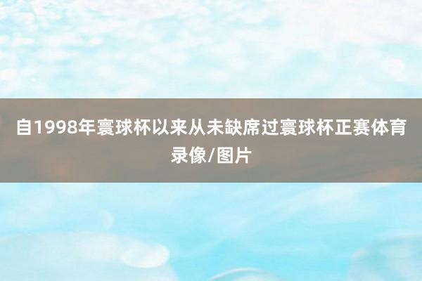 自1998年寰球杯以来从未缺席过寰球杯正赛体育录像/图片