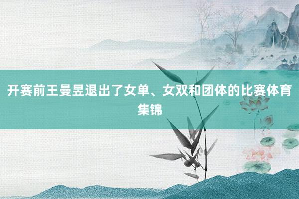 开赛前王曼昱退出了女单、女双和团体的比赛体育集锦