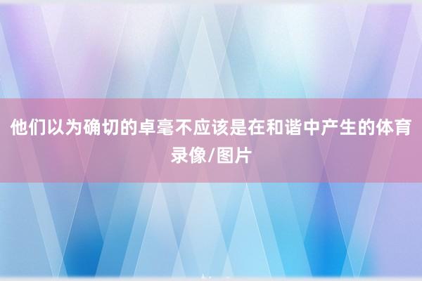 他们以为确切的卓毫不应该是在和谐中产生的体育录像/图片