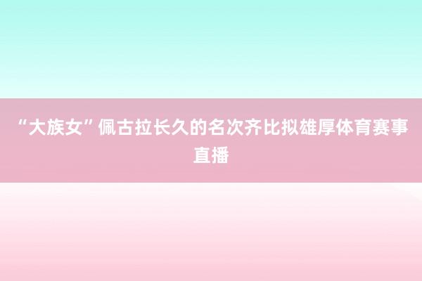 “大族女”佩古拉长久的名次齐比拟雄厚体育赛事直播