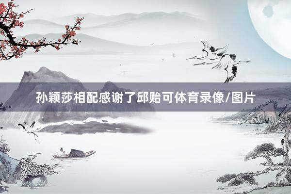 孙颖莎相配感谢了邱贻可体育录像/图片