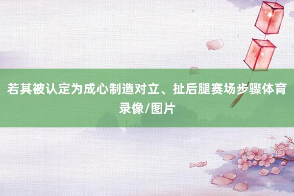 若其被认定为成心制造对立、扯后腿赛场步骤体育录像/图片