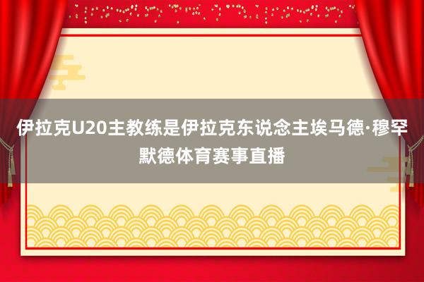 伊拉克U20主教练是伊拉克东说念主埃马德·穆罕默德体育赛事直播