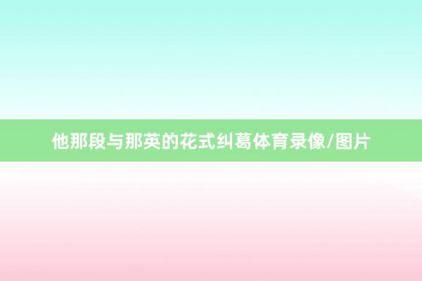 他那段与那英的花式纠葛体育录像/图片