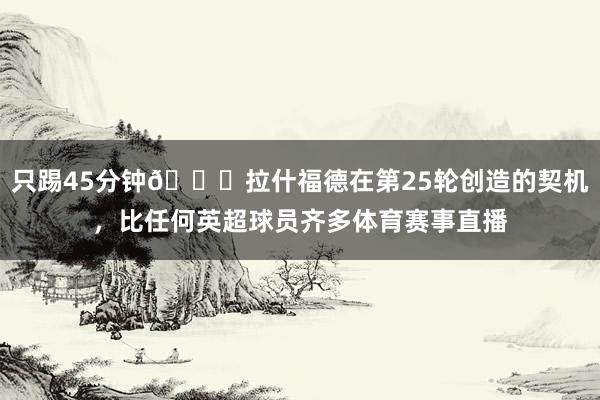只踢45分钟👀拉什福德在第25轮创造的契机，比任何英超球员齐多体育赛事直播
