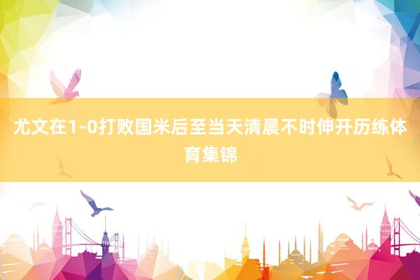 尤文在1-0打败国米后至当天清晨不时伸开历练体育集锦