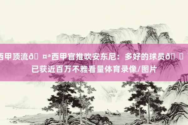 西甲顶流🤪西甲官推吹安东尼：多好的球员🔥已获近百万不雅看量体育录像/图片