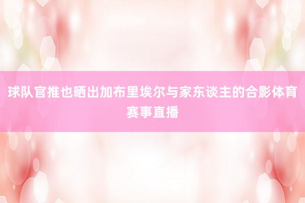 球队官推也晒出加布里埃尔与家东谈主的合影体育赛事直播