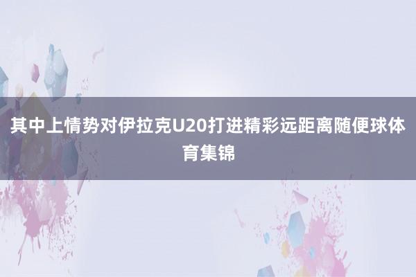 其中上情势对伊拉克U20打进精彩远距离随便球体育集锦