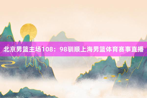 北京男篮主场108：98驯顺上海男篮体育赛事直播