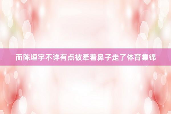 而陈垣宇不详有点被牵着鼻子走了体育集锦